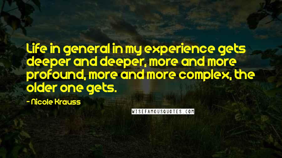 Nicole Krauss Quotes: Life in general in my experience gets deeper and deeper, more and more profound, more and more complex, the older one gets.