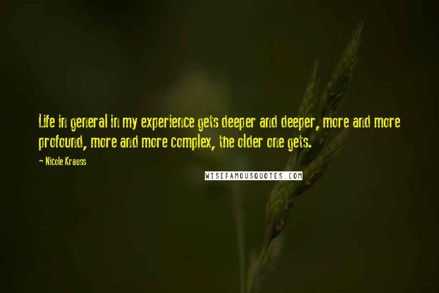 Nicole Krauss Quotes: Life in general in my experience gets deeper and deeper, more and more profound, more and more complex, the older one gets.