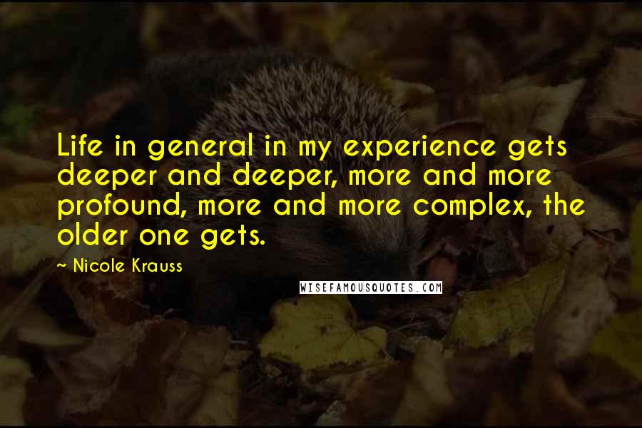 Nicole Krauss Quotes: Life in general in my experience gets deeper and deeper, more and more profound, more and more complex, the older one gets.