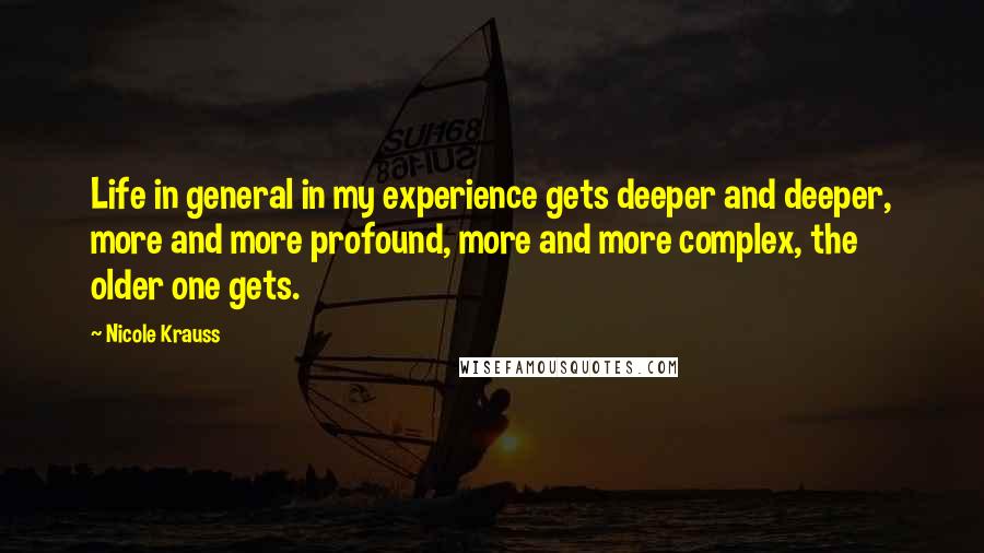 Nicole Krauss Quotes: Life in general in my experience gets deeper and deeper, more and more profound, more and more complex, the older one gets.