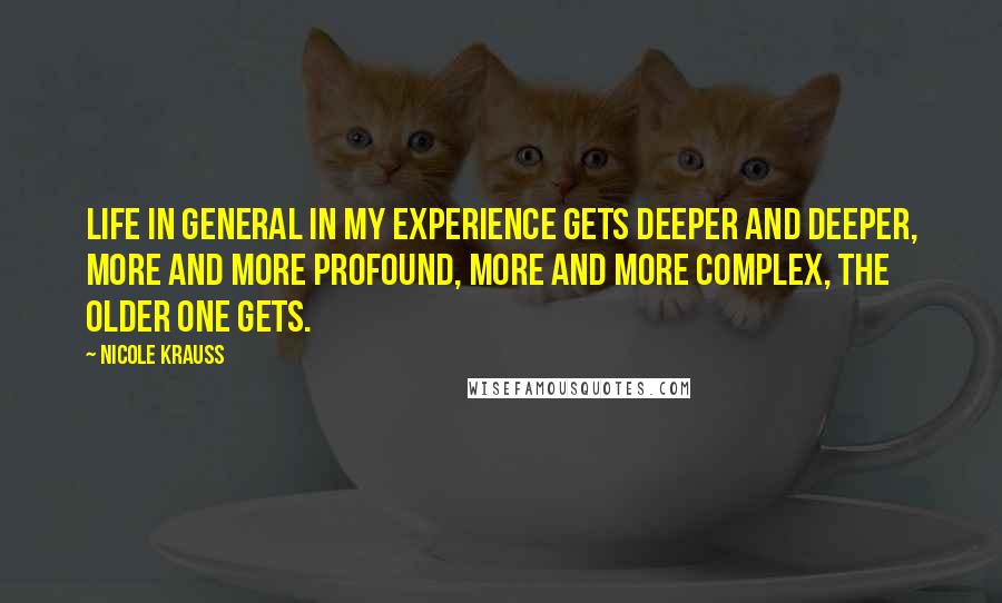 Nicole Krauss Quotes: Life in general in my experience gets deeper and deeper, more and more profound, more and more complex, the older one gets.