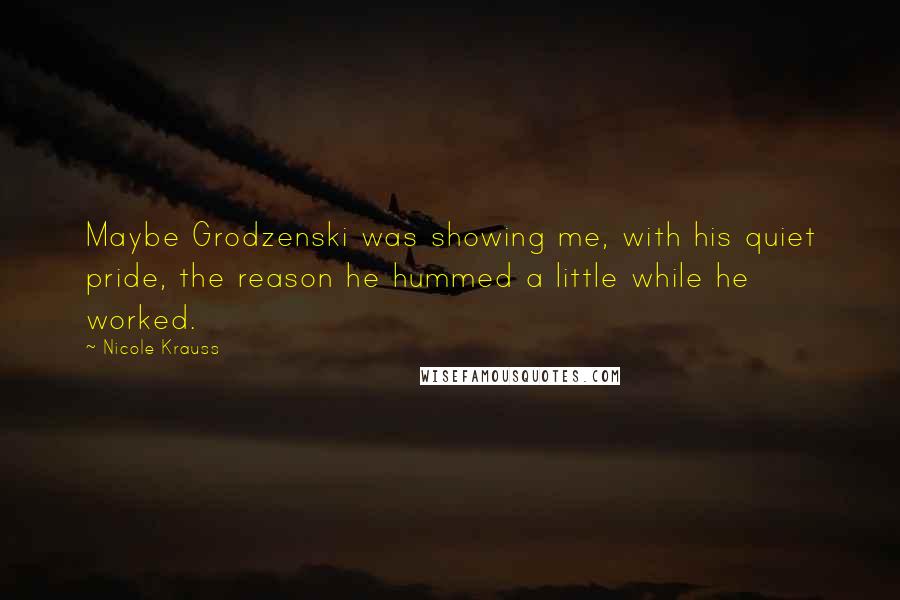 Nicole Krauss Quotes: Maybe Grodzenski was showing me, with his quiet pride, the reason he hummed a little while he worked.