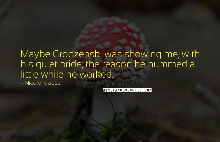 Nicole Krauss Quotes: Maybe Grodzenski was showing me, with his quiet pride, the reason he hummed a little while he worked.