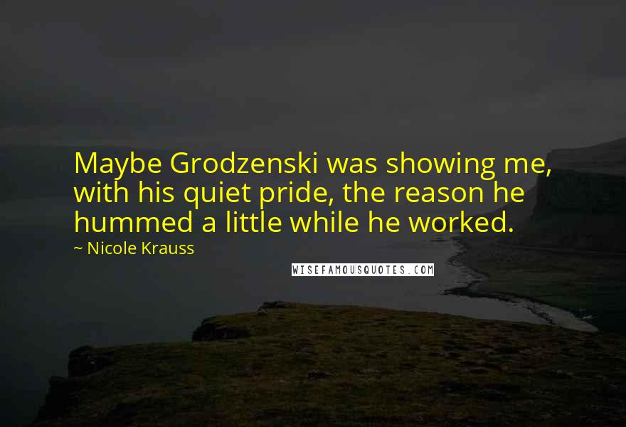 Nicole Krauss Quotes: Maybe Grodzenski was showing me, with his quiet pride, the reason he hummed a little while he worked.