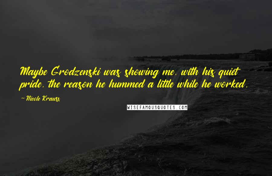 Nicole Krauss Quotes: Maybe Grodzenski was showing me, with his quiet pride, the reason he hummed a little while he worked.