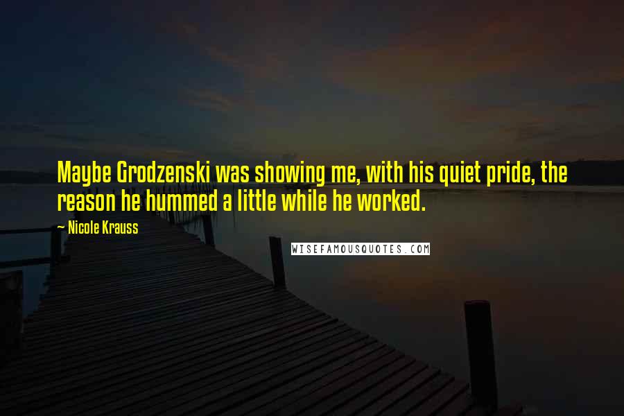 Nicole Krauss Quotes: Maybe Grodzenski was showing me, with his quiet pride, the reason he hummed a little while he worked.