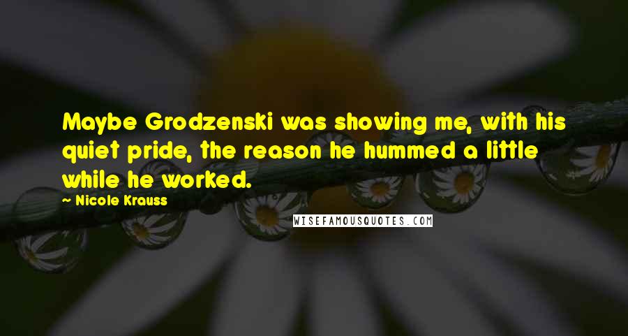 Nicole Krauss Quotes: Maybe Grodzenski was showing me, with his quiet pride, the reason he hummed a little while he worked.