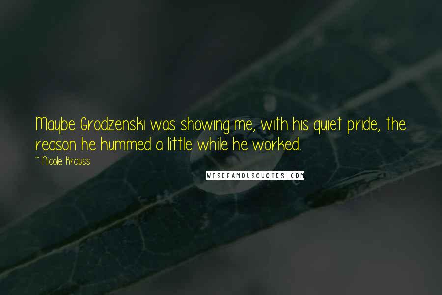 Nicole Krauss Quotes: Maybe Grodzenski was showing me, with his quiet pride, the reason he hummed a little while he worked.