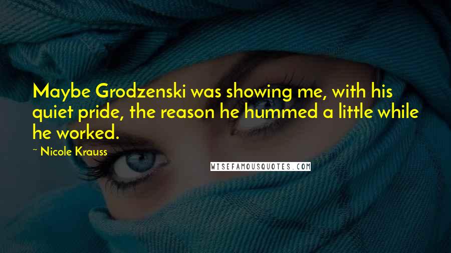 Nicole Krauss Quotes: Maybe Grodzenski was showing me, with his quiet pride, the reason he hummed a little while he worked.