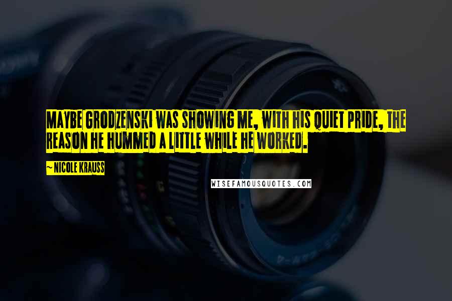 Nicole Krauss Quotes: Maybe Grodzenski was showing me, with his quiet pride, the reason he hummed a little while he worked.