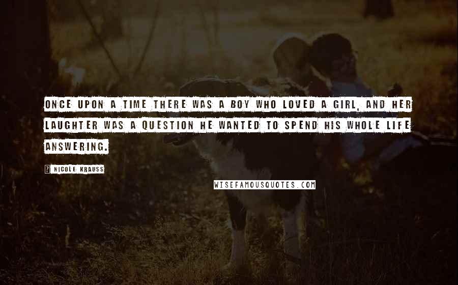 Nicole Krauss Quotes: Once upon a time there was a boy who loved a girl, and her laughter was a question he wanted to spend his whole life answering.