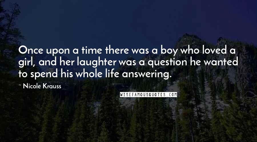 Nicole Krauss Quotes: Once upon a time there was a boy who loved a girl, and her laughter was a question he wanted to spend his whole life answering.