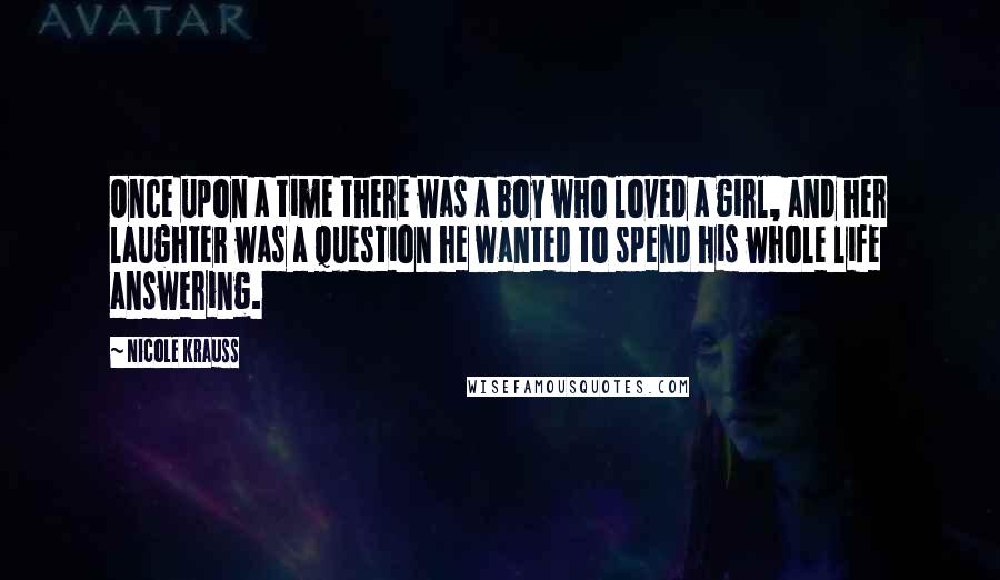 Nicole Krauss Quotes: Once upon a time there was a boy who loved a girl, and her laughter was a question he wanted to spend his whole life answering.