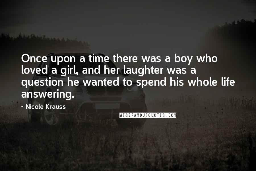 Nicole Krauss Quotes: Once upon a time there was a boy who loved a girl, and her laughter was a question he wanted to spend his whole life answering.