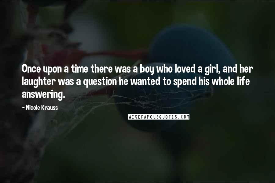 Nicole Krauss Quotes: Once upon a time there was a boy who loved a girl, and her laughter was a question he wanted to spend his whole life answering.