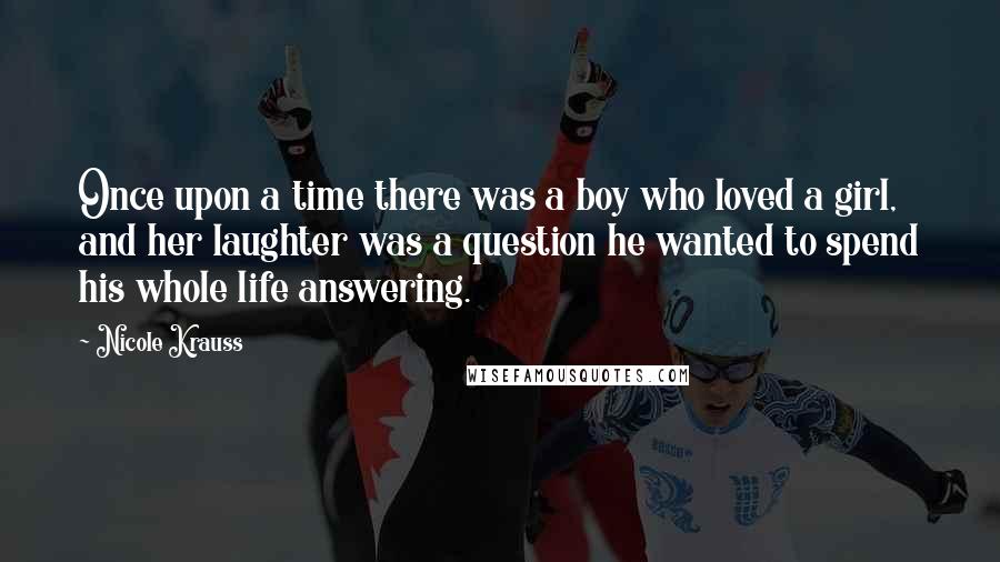 Nicole Krauss Quotes: Once upon a time there was a boy who loved a girl, and her laughter was a question he wanted to spend his whole life answering.