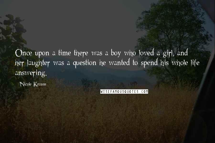 Nicole Krauss Quotes: Once upon a time there was a boy who loved a girl, and her laughter was a question he wanted to spend his whole life answering.