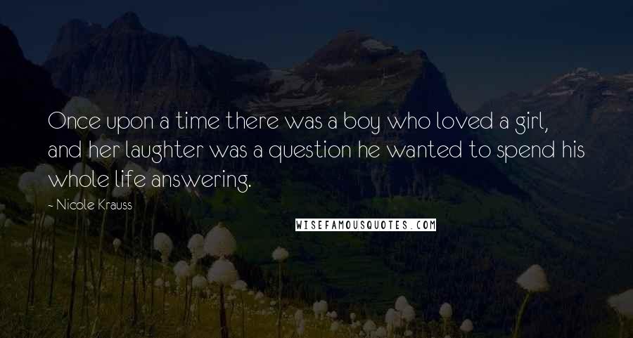 Nicole Krauss Quotes: Once upon a time there was a boy who loved a girl, and her laughter was a question he wanted to spend his whole life answering.