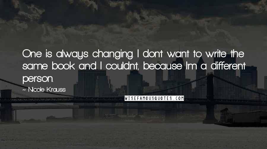 Nicole Krauss Quotes: One is always changing. I don't want to write the same book and I couldn't, because I'm a different person.