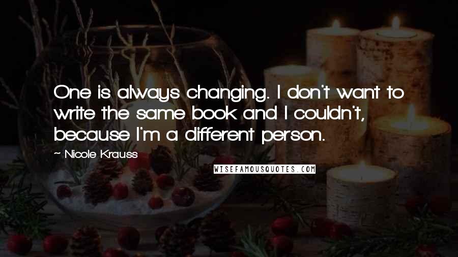 Nicole Krauss Quotes: One is always changing. I don't want to write the same book and I couldn't, because I'm a different person.
