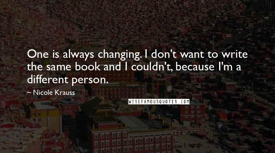 Nicole Krauss Quotes: One is always changing. I don't want to write the same book and I couldn't, because I'm a different person.