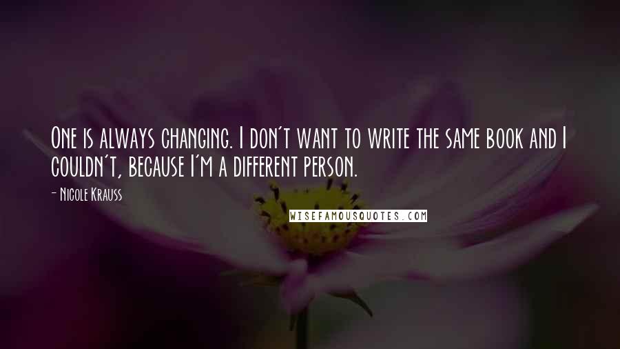 Nicole Krauss Quotes: One is always changing. I don't want to write the same book and I couldn't, because I'm a different person.