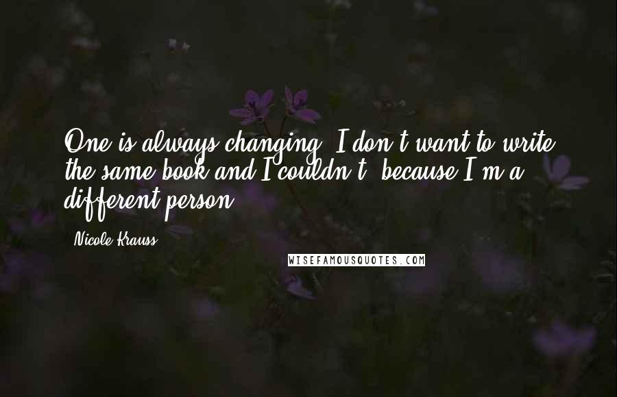 Nicole Krauss Quotes: One is always changing. I don't want to write the same book and I couldn't, because I'm a different person.