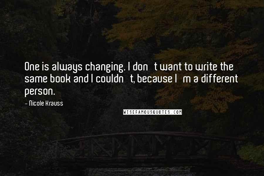 Nicole Krauss Quotes: One is always changing. I don't want to write the same book and I couldn't, because I'm a different person.