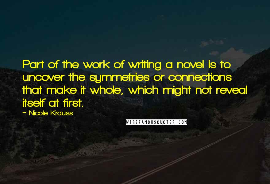 Nicole Krauss Quotes: Part of the work of writing a novel is to uncover the symmetries or connections that make it whole, which might not reveal itself at first.