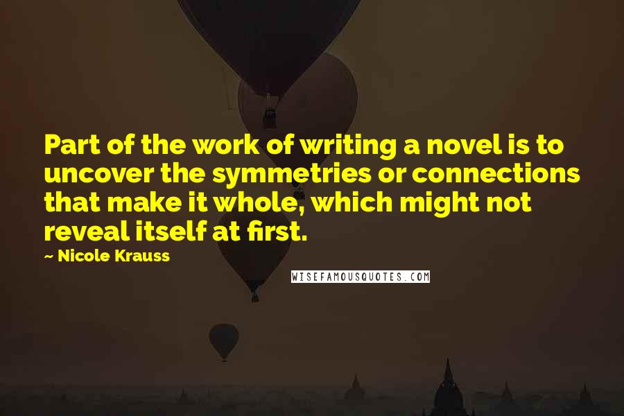 Nicole Krauss Quotes: Part of the work of writing a novel is to uncover the symmetries or connections that make it whole, which might not reveal itself at first.