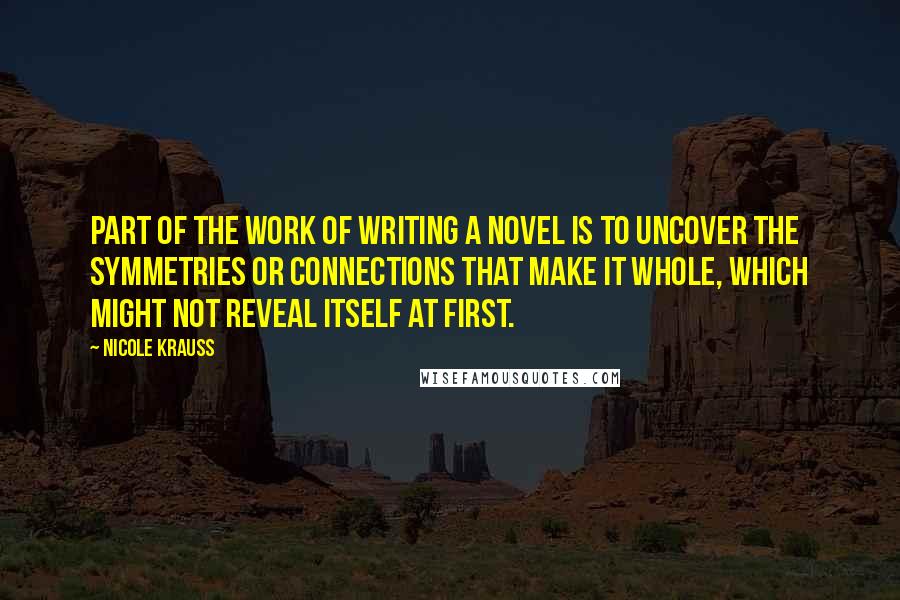Nicole Krauss Quotes: Part of the work of writing a novel is to uncover the symmetries or connections that make it whole, which might not reveal itself at first.
