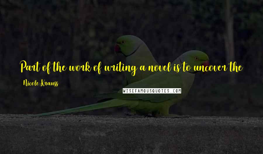 Nicole Krauss Quotes: Part of the work of writing a novel is to uncover the symmetries or connections that make it whole, which might not reveal itself at first.