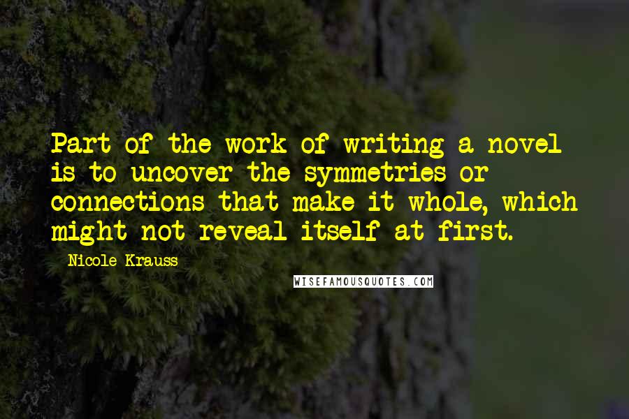 Nicole Krauss Quotes: Part of the work of writing a novel is to uncover the symmetries or connections that make it whole, which might not reveal itself at first.