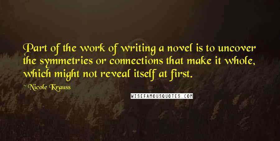 Nicole Krauss Quotes: Part of the work of writing a novel is to uncover the symmetries or connections that make it whole, which might not reveal itself at first.