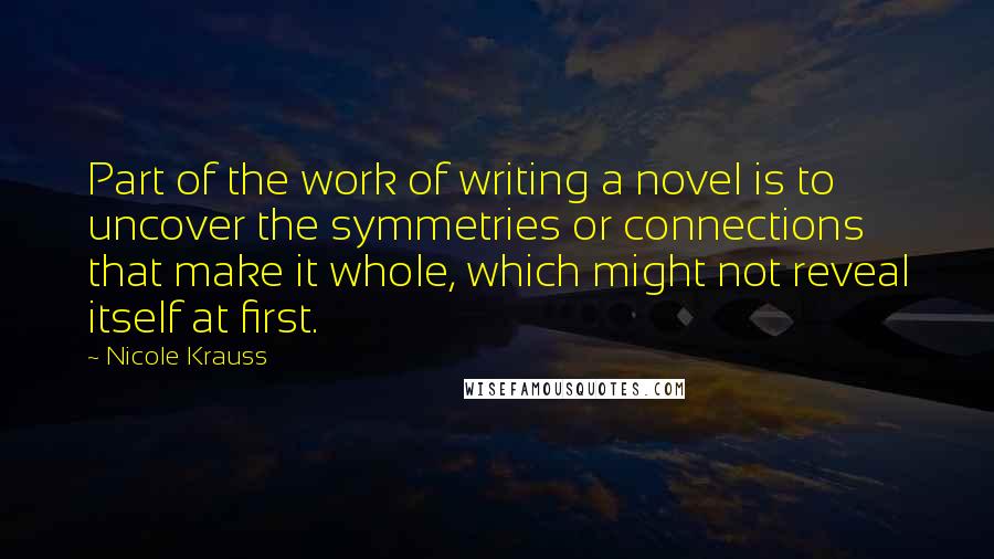 Nicole Krauss Quotes: Part of the work of writing a novel is to uncover the symmetries or connections that make it whole, which might not reveal itself at first.