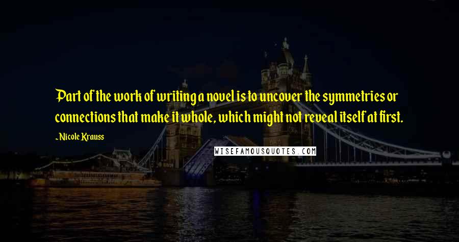 Nicole Krauss Quotes: Part of the work of writing a novel is to uncover the symmetries or connections that make it whole, which might not reveal itself at first.