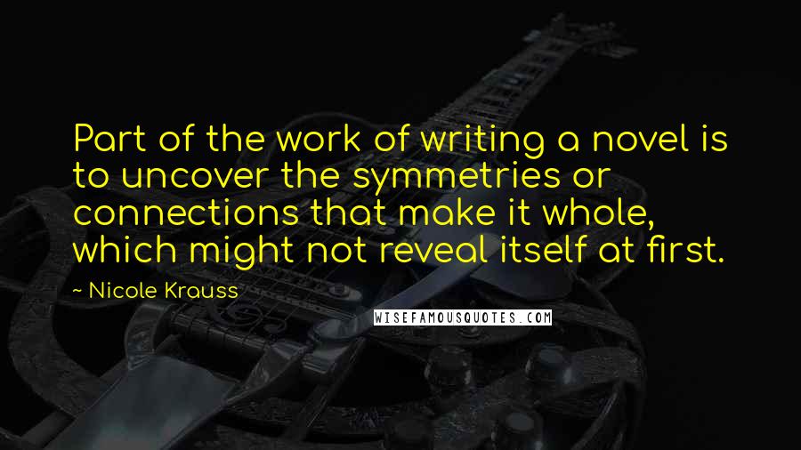 Nicole Krauss Quotes: Part of the work of writing a novel is to uncover the symmetries or connections that make it whole, which might not reveal itself at first.