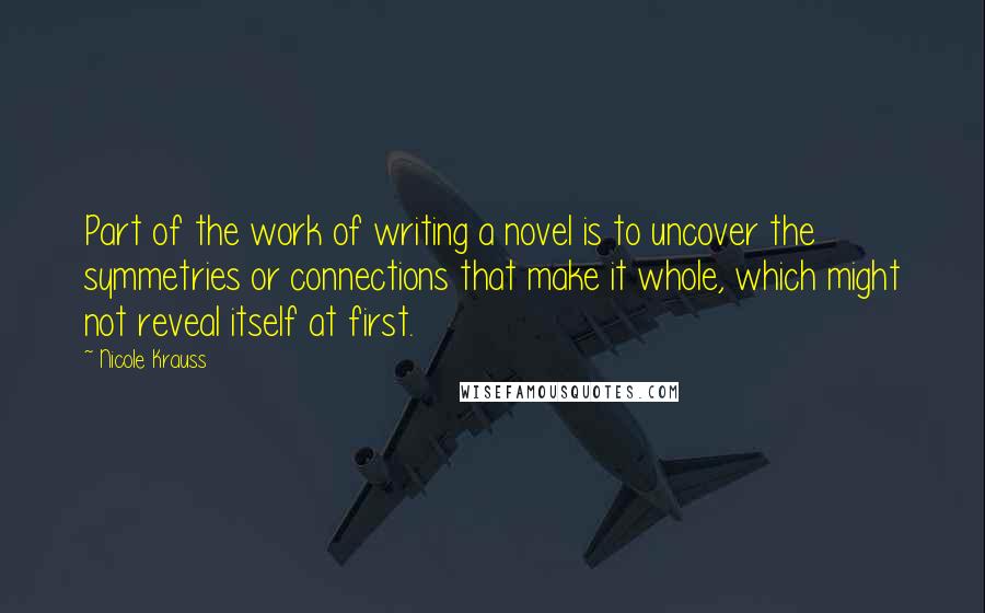 Nicole Krauss Quotes: Part of the work of writing a novel is to uncover the symmetries or connections that make it whole, which might not reveal itself at first.