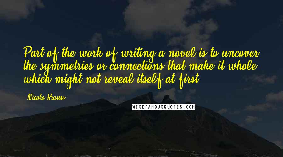 Nicole Krauss Quotes: Part of the work of writing a novel is to uncover the symmetries or connections that make it whole, which might not reveal itself at first.