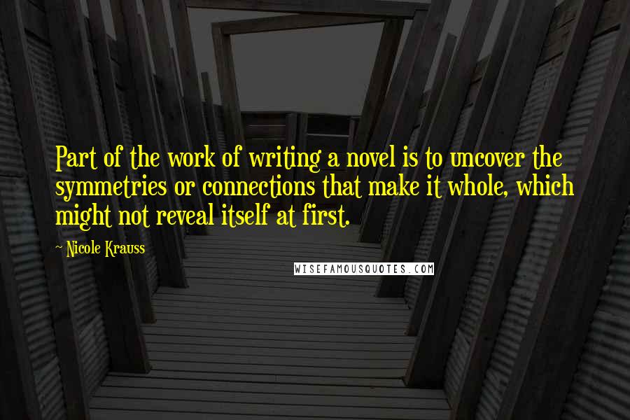 Nicole Krauss Quotes: Part of the work of writing a novel is to uncover the symmetries or connections that make it whole, which might not reveal itself at first.