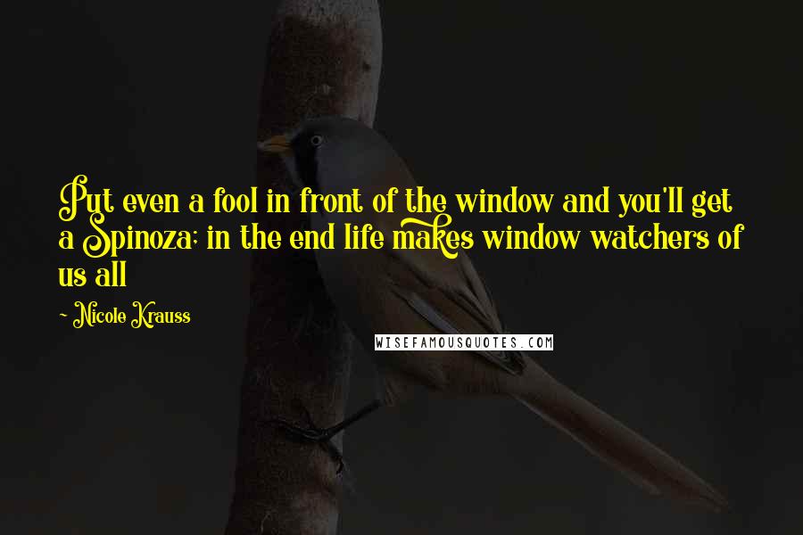 Nicole Krauss Quotes: Put even a fool in front of the window and you'll get a Spinoza; in the end life makes window watchers of us all
