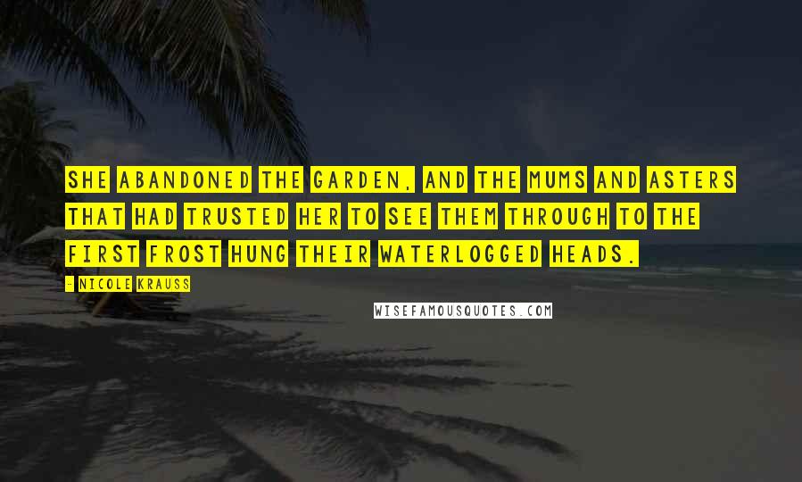 Nicole Krauss Quotes: She abandoned the garden, and the mums and asters that had trusted her to see them through to the first frost hung their waterlogged heads.