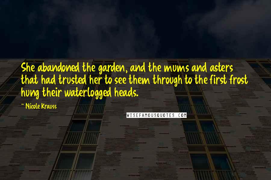 Nicole Krauss Quotes: She abandoned the garden, and the mums and asters that had trusted her to see them through to the first frost hung their waterlogged heads.