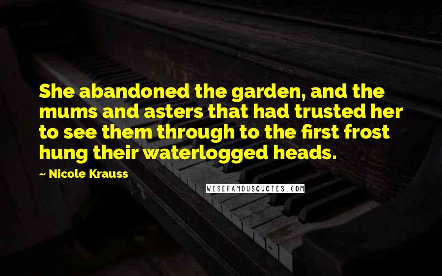 Nicole Krauss Quotes: She abandoned the garden, and the mums and asters that had trusted her to see them through to the first frost hung their waterlogged heads.