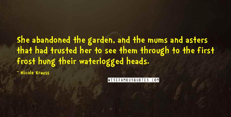 Nicole Krauss Quotes: She abandoned the garden, and the mums and asters that had trusted her to see them through to the first frost hung their waterlogged heads.