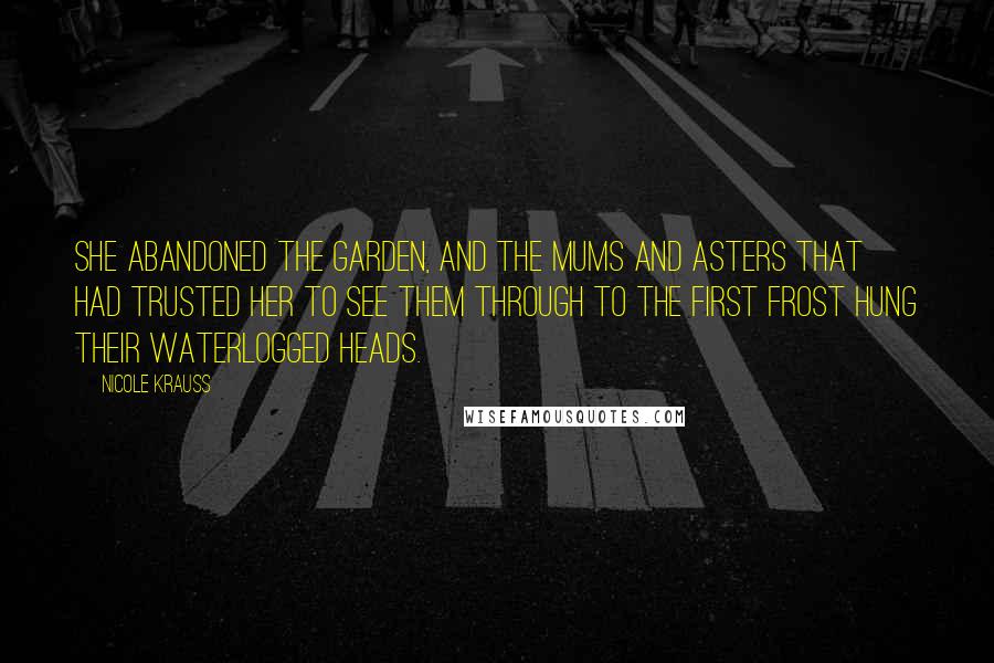 Nicole Krauss Quotes: She abandoned the garden, and the mums and asters that had trusted her to see them through to the first frost hung their waterlogged heads.