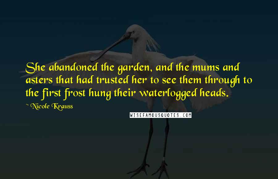 Nicole Krauss Quotes: She abandoned the garden, and the mums and asters that had trusted her to see them through to the first frost hung their waterlogged heads.