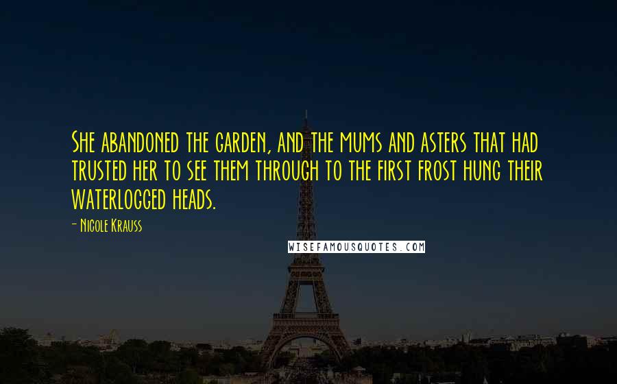 Nicole Krauss Quotes: She abandoned the garden, and the mums and asters that had trusted her to see them through to the first frost hung their waterlogged heads.