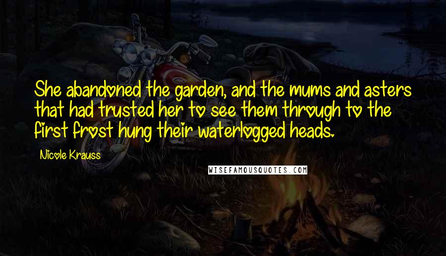 Nicole Krauss Quotes: She abandoned the garden, and the mums and asters that had trusted her to see them through to the first frost hung their waterlogged heads.