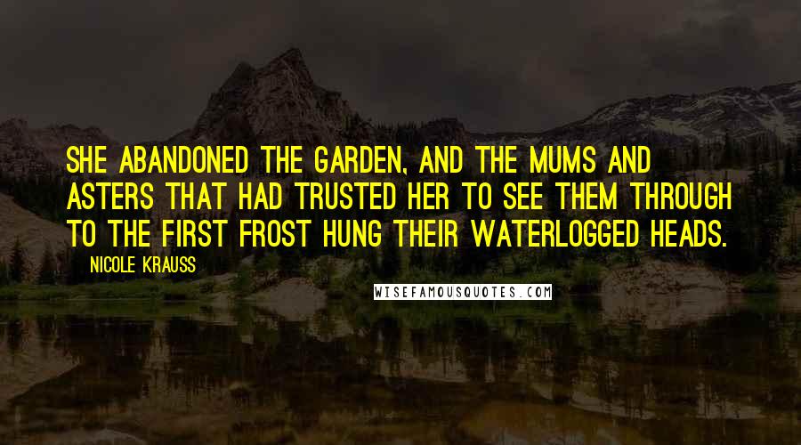 Nicole Krauss Quotes: She abandoned the garden, and the mums and asters that had trusted her to see them through to the first frost hung their waterlogged heads.